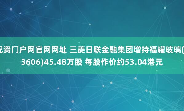 配资门户网官网网址 三菱日联金融集团增持福耀玻璃(03606)45.48万股 每股作价约53.04港元