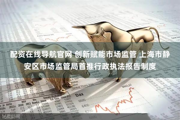 配资在线导航官网 创新赋能市场监管 上海市静安区市场监管局首推行政执法报告制度