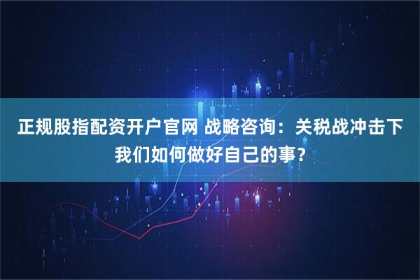 正规股指配资开户官网 战略咨询：关税战冲击下我们如何做好自己的事？