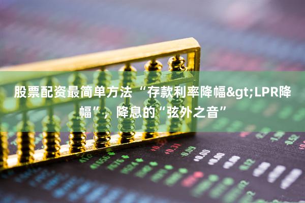 股票配资最简单方法 “存款利率降幅>LPR降幅”，降息的“弦外之音”
