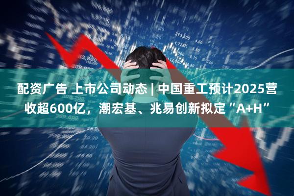 配资广告 上市公司动态 | 中国重工预计2025营收超600亿，潮宏基、兆易创新拟定“A+H”