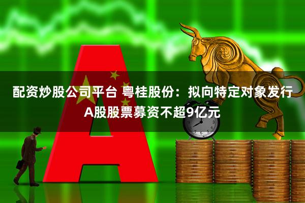 配资炒股公司平台 粤桂股份：拟向特定对象发行A股股票募资不超9亿元