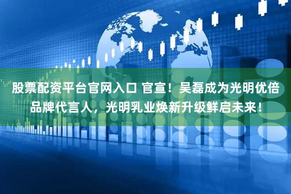 股票配资平台官网入口 官宣！吴磊成为光明优倍品牌代言人，光明乳业焕新升级鲜启未来！