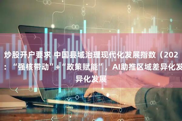 炒股开户要求 中国县域治理现代化发展指数（2025）：“强核带动”+“政策赋能”，AI助推区域差异化发展