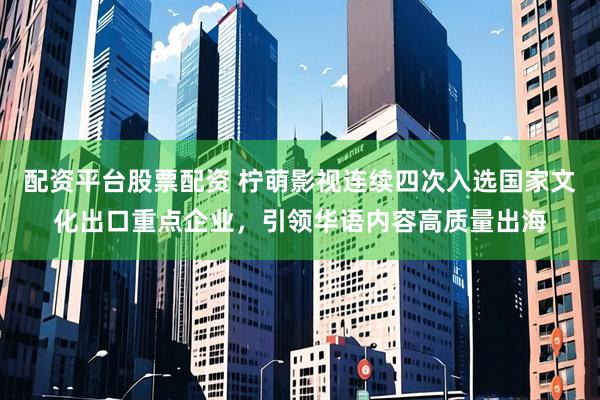 配资平台股票配资 柠萌影视连续四次入选国家文化出口重点企业，引领华语内容高质量出海