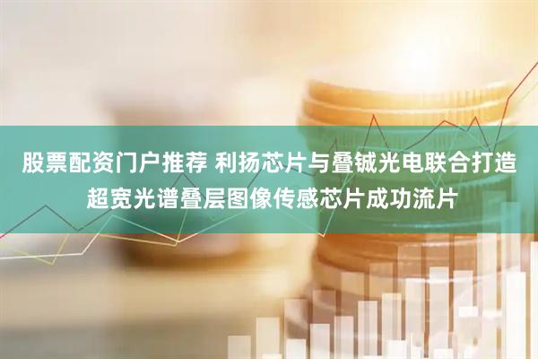 股票配资门户推荐 利扬芯片与叠铖光电联合打造 超宽光谱叠层图像传感芯片成功流片
