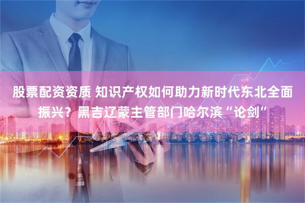 股票配资资质 知识产权如何助力新时代东北全面振兴？黑吉辽蒙主管部门哈尔滨“论剑”