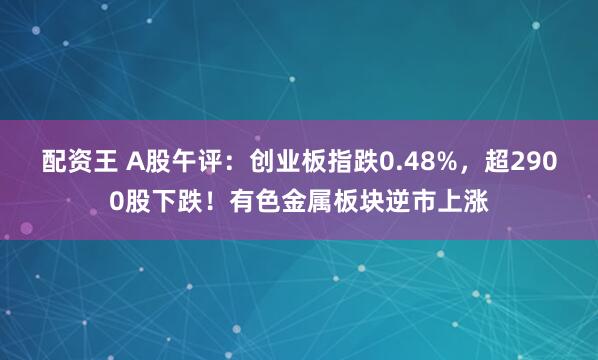 配资王 A股午评：创业板指跌0.48%，超2900股下跌！有色金属板块逆市上涨