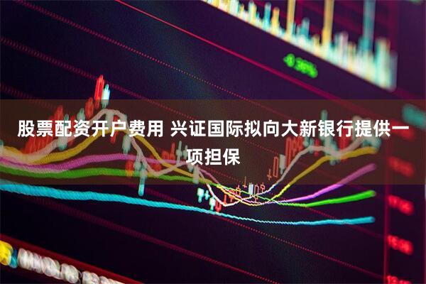 股票配资开户费用 兴证国际拟向大新银行提供一项担保