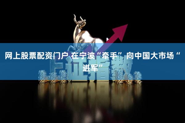 网上股票配资门户 在宁波“牵手” 向中国大市场“进军”