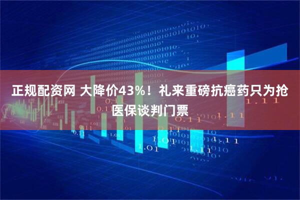 正规配资网 大降价43%！礼来重磅抗癌药只为抢医保谈判门票