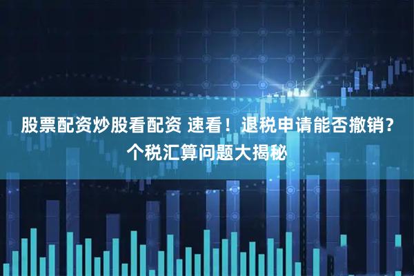股票配资炒股看配资 速看！退税申请能否撤销？个税汇算问题大揭秘