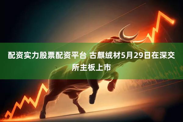 配资实力股票配资平台 古麒绒材5月29日在深交所主板上市