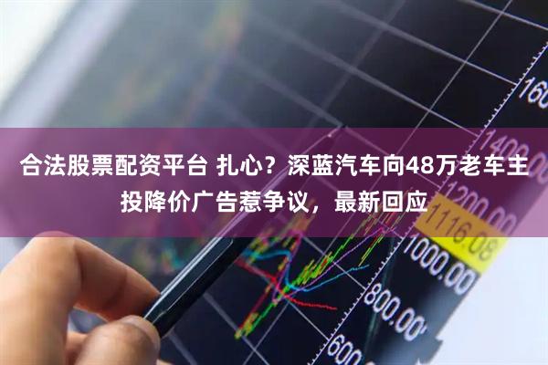 合法股票配资平台 扎心？深蓝汽车向48万老车主投降价广告惹争议，最新回应