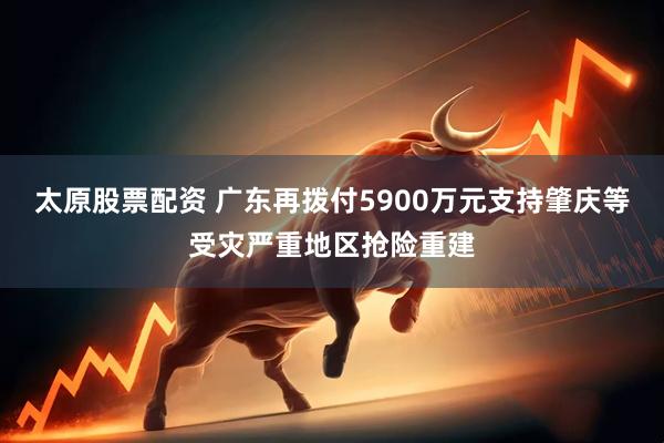 太原股票配资 广东再拨付5900万元支持肇庆等受灾严重地区抢险重建