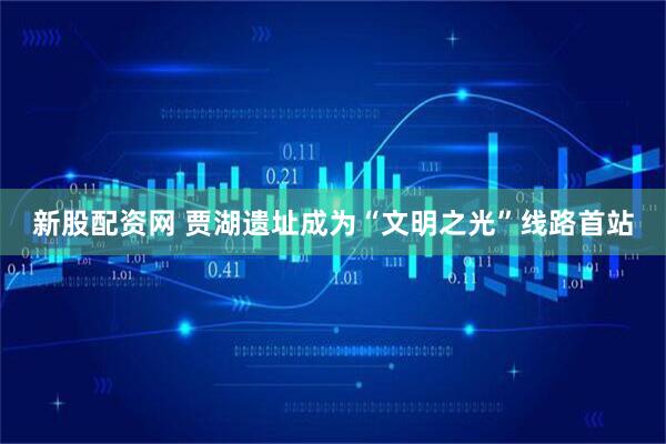 新股配资网 贾湖遗址成为“文明之光”线路首站