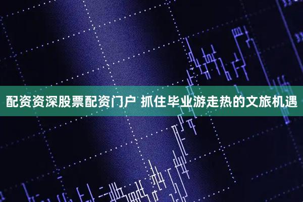 配资资深股票配资门户 抓住毕业游走热的文旅机遇