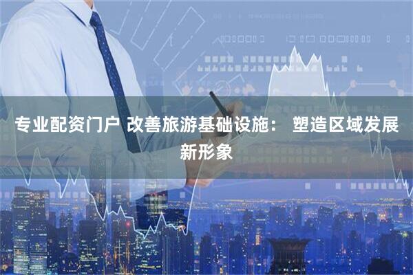 专业配资门户 改善旅游基础设施： 塑造区域发展新形象
