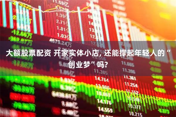 大额股票配资 开家实体小店, 还能撑起年轻人的“创业梦”吗?