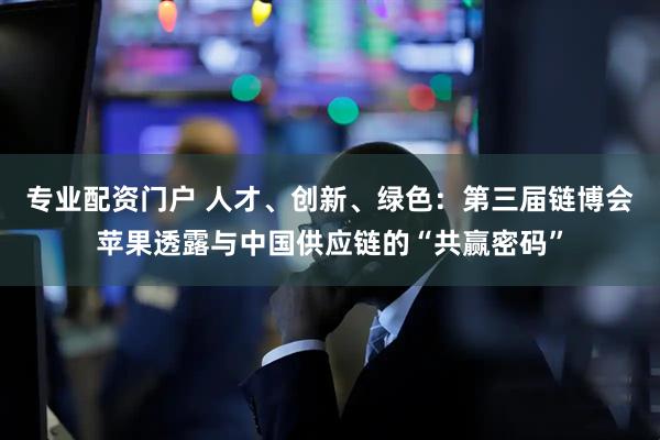 专业配资门户 人才、创新、绿色：第三届链博会苹果透露与中国供应链的“共赢密码”