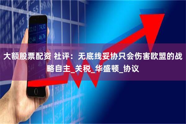 大额股票配资 社评：无底线妥协只会伤害欧盟的战略自主_关税_华盛顿_协议