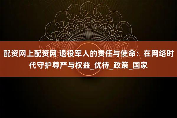 配资网上配资网 退役军人的责任与使命：在网络时代守护尊严与权益_优待_政策_国家