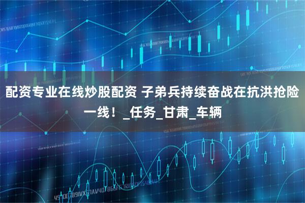 配资专业在线炒股配资 子弟兵持续奋战在抗洪抢险一线！_任务_甘肃_车辆