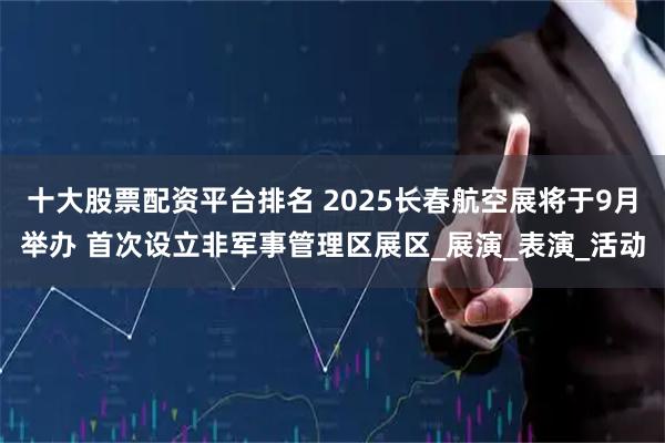 十大股票配资平台排名 2025长春航空展将于9月举办 首次设立非军事管理区展区_展演_表演_活动