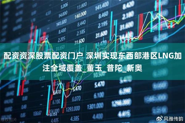 配资资深股票配资门户 深圳实现东西部港区LNG加注全域覆盖_董玉_普陀_新奥