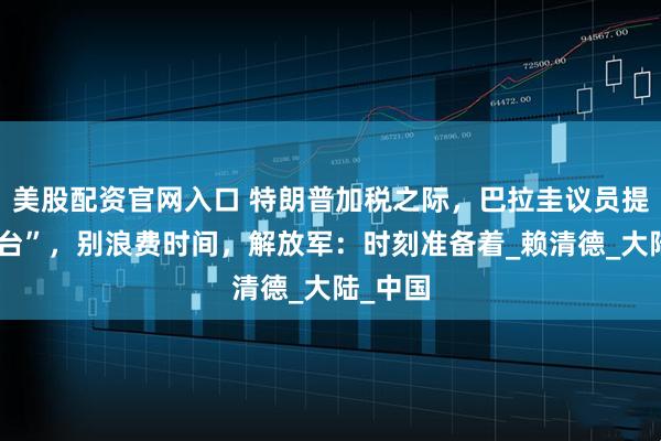 美股配资官网入口 特朗普加税之际，巴拉圭议员提议“弃台”，别浪费时间，解放军：时刻准备着_赖清德_大陆_中国