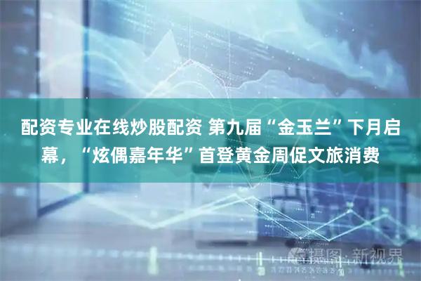 配资专业在线炒股配资 第九届“金玉兰”下月启幕，“炫偶嘉年华”首登黄金周促文旅消费