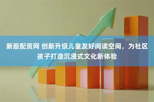新股配资网 创新升级儿童友好阅读空间，为社区孩子打造沉浸式文化新体验
