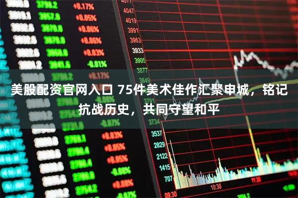 美股配资官网入口 75件美术佳作汇聚申城，铭记抗战历史，共同守望和平