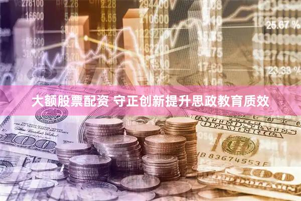 大额股票配资 守正创新提升思政教育质效
