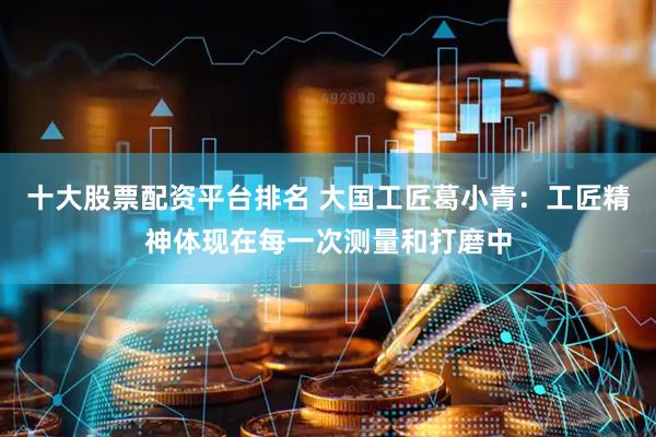 十大股票配资平台排名 大国工匠葛小青：工匠精神体现在每一次测量和打磨中