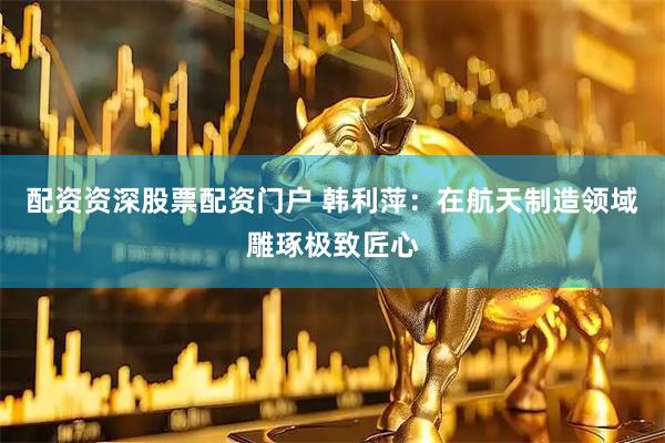 配资资深股票配资门户 韩利萍：在航天制造领域雕琢极致匠心